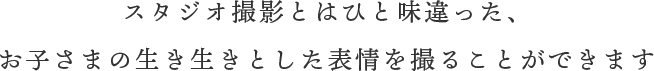 スタジオ撮影とはひと味違った、お子さまの生き生きとした表情を撮ることができます